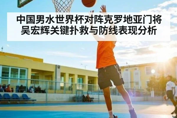 中国男水世界杯对阵克罗地亚门将吴宏辉关键扑救与防线表现分析 | kaiyun